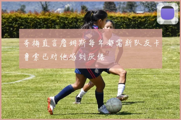 夸梅直言詹姆斯每年都需新队友卡鲁索已对他感到厌倦