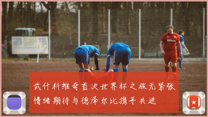 武什科维奇首次世界杯之旅无紧张情绪期待与德泽尔比携手共进