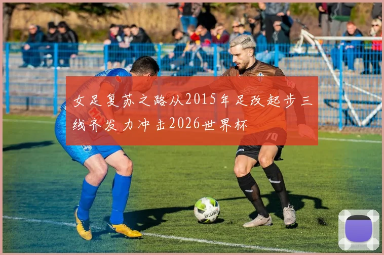 女足复苏之路从2015年足改起步三线齐发力冲击2026世界杯