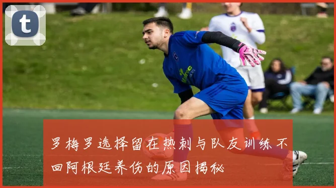 罗梅罗选择留在热刺与队友训练不回阿根廷养伤的原因揭秘