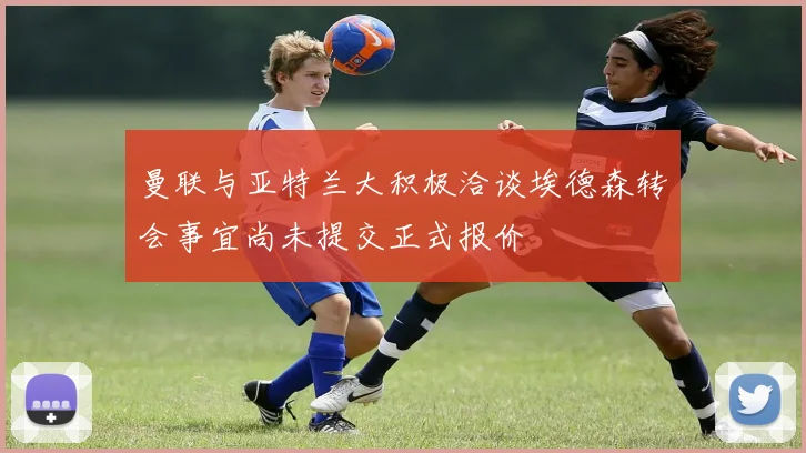 曼联与亚特兰大积极洽谈埃德森转会事宜尚未提交正式报价