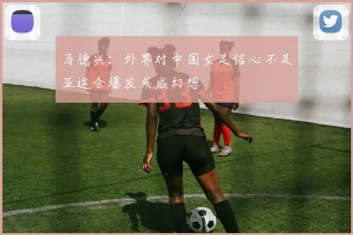 马德兴：外界对中国女足信心不足亚运会爆发或成幻想