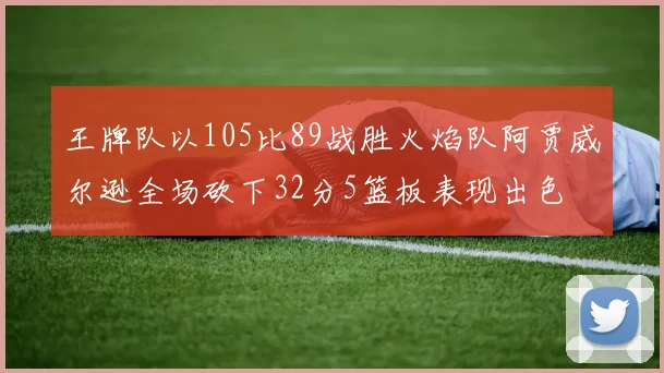 王牌队以105比89战胜火焰队阿贾威尔逊全场砍下32分5篮板表现出色
