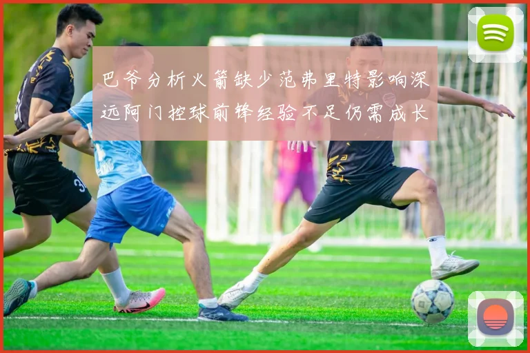 巴爷分析火箭缺少范弗里特影响深远阿门控球前锋经验不足仍需成长