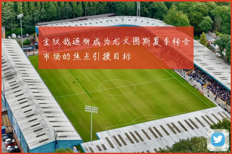 金玟哉逐渐成为尤文图斯夏季转会市场的焦点引援目标
