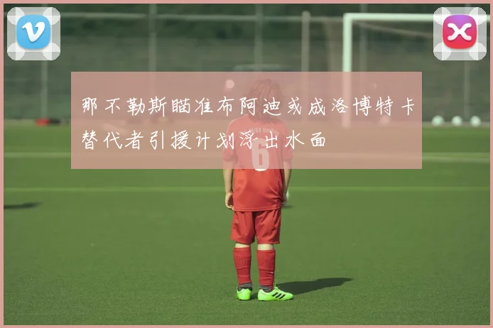 那不勒斯瞄准布阿迪或成洛博特卡替代者引援计划浮出水面