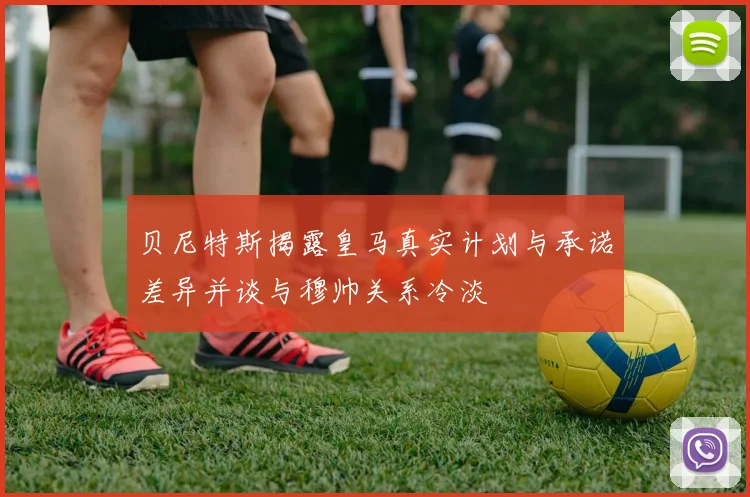 贝尼特斯揭露皇马真实计划与承诺差异并谈与穆帅关系冷淡