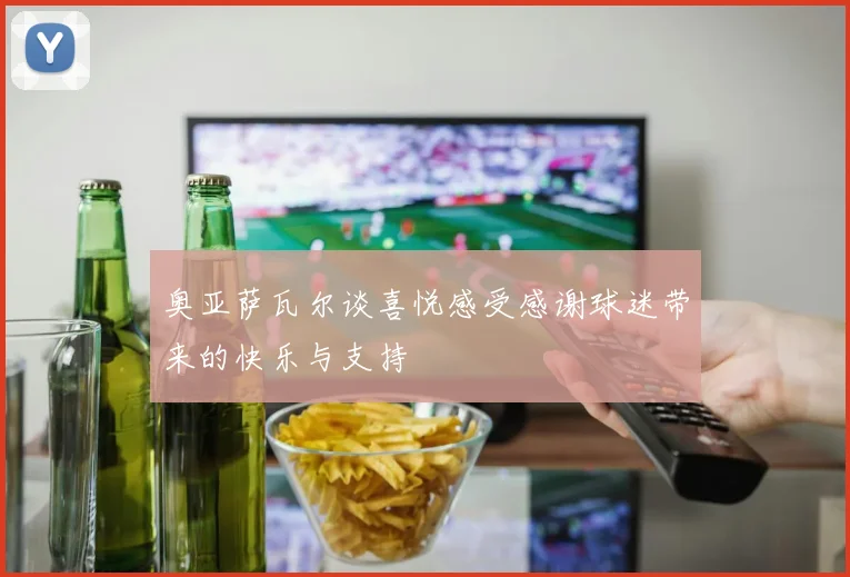奥亚萨瓦尔谈喜悦感受感谢球迷带来的快乐与支持