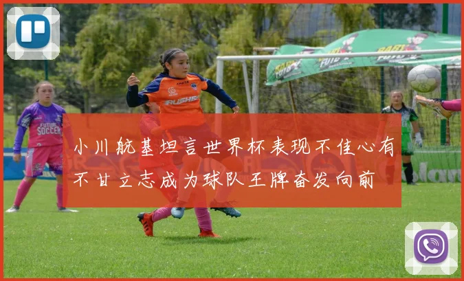 小川航基坦言世界杯表现不佳心有不甘立志成为球队王牌奋发向前