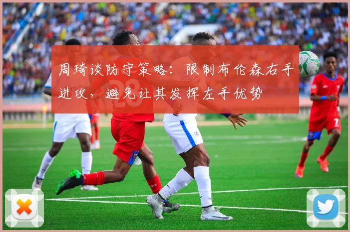 周琦谈防守策略：限制布伦森右手进攻，避免让其发挥左手优势