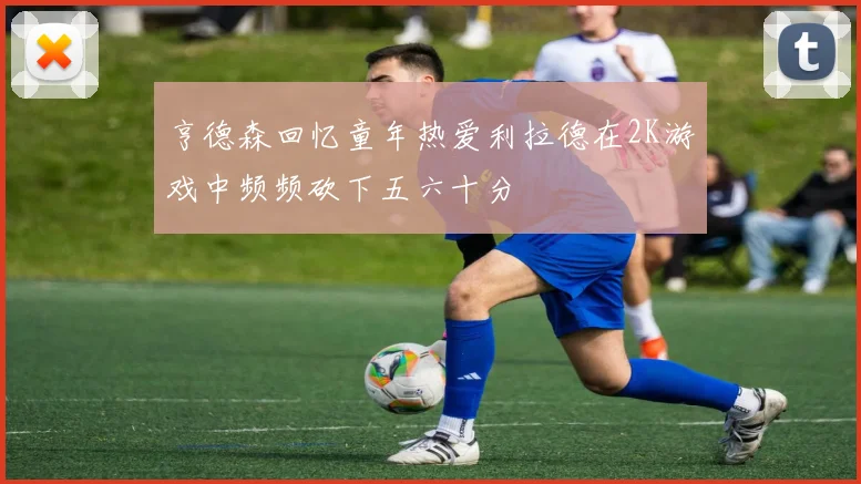 亨德森回忆童年热爱利拉德在2K游戏中频频砍下五六十分