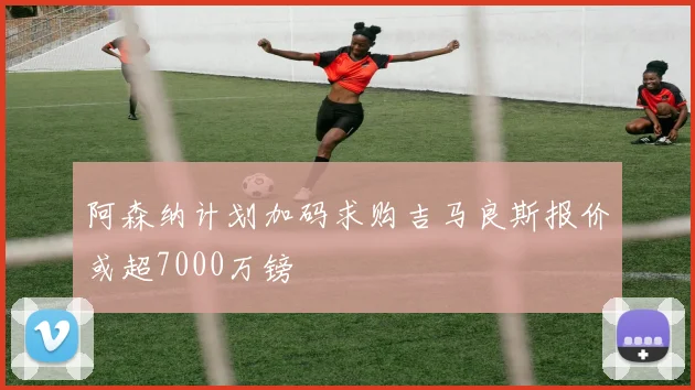 阿森纳计划加码求购吉马良斯报价或超7000万镑