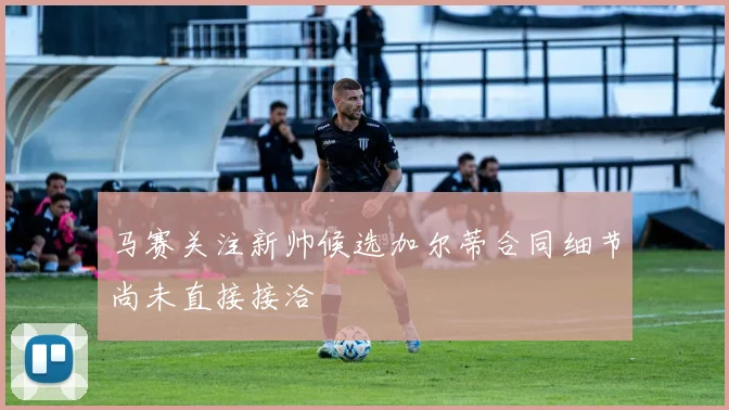 马赛关注新帅候选加尔蒂合同细节尚未直接接洽