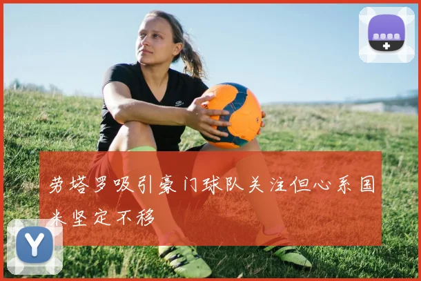 劳塔罗吸引豪门球队关注但心系国米坚定不移
