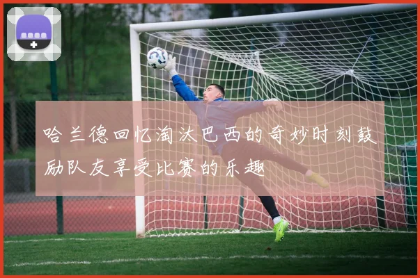 哈兰德回忆淘汰巴西的奇妙时刻鼓励队友享受比赛的乐趣