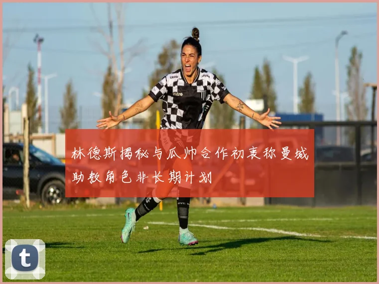 林德斯揭秘与瓜帅合作初衷称曼城助教角色非长期计划