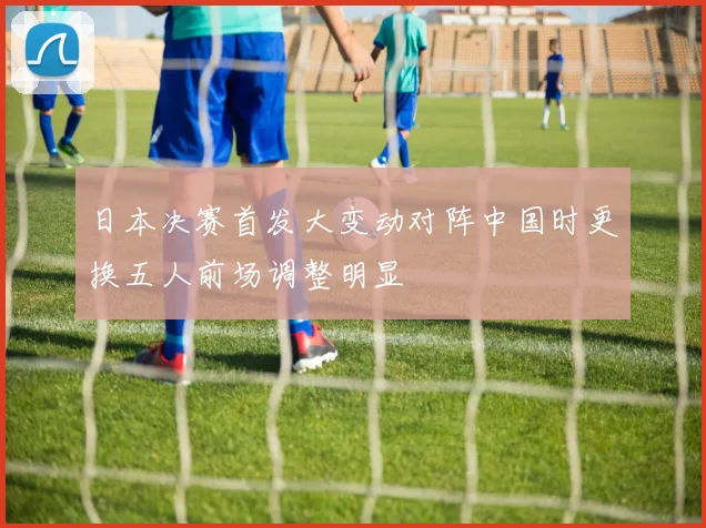 日本决赛首发大变动对阵中国时更换五人前场调整明显
