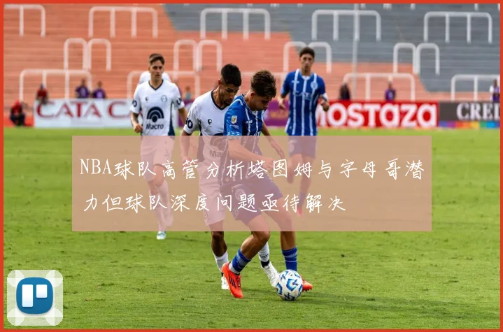 NBA球队高管分析塔图姆与字母哥潜力但球队深度问题亟待解决