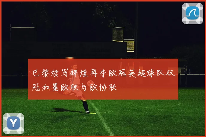 巴黎续写辉煌再夺欧冠英超球队双冠加冕欧联与欧协联
