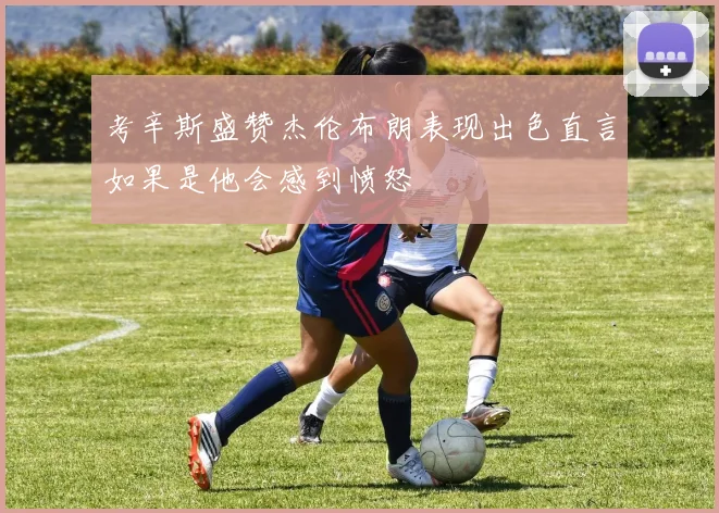 考辛斯盛赞杰伦布朗表现出色直言如果是他会感到愤怒