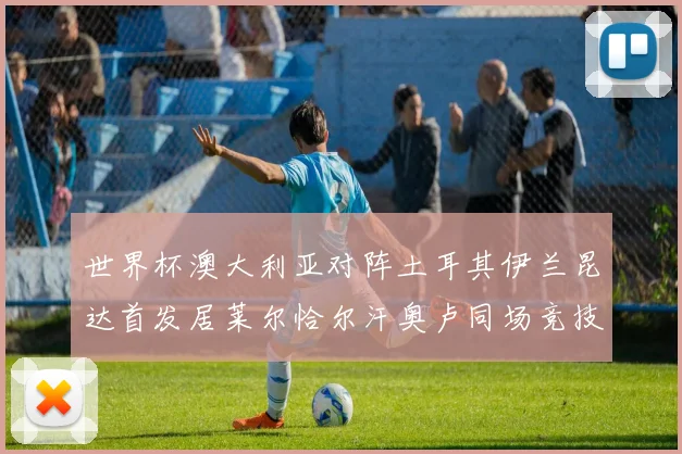 世界杯澳大利亚对阵土耳其伊兰昆达首发居莱尔恰尔汗奥卢同场竞技