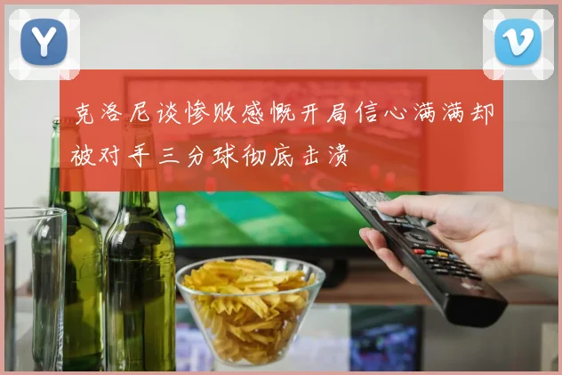 克洛尼谈惨败感慨开局信心满满却被对手三分球彻底击溃