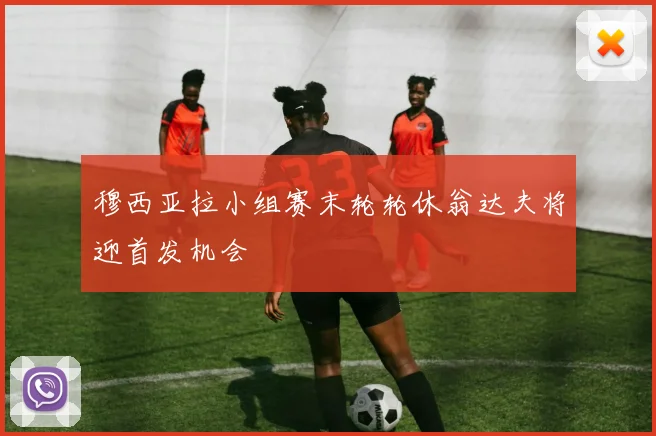 穆西亚拉小组赛末轮轮休翁达夫将迎首发机会