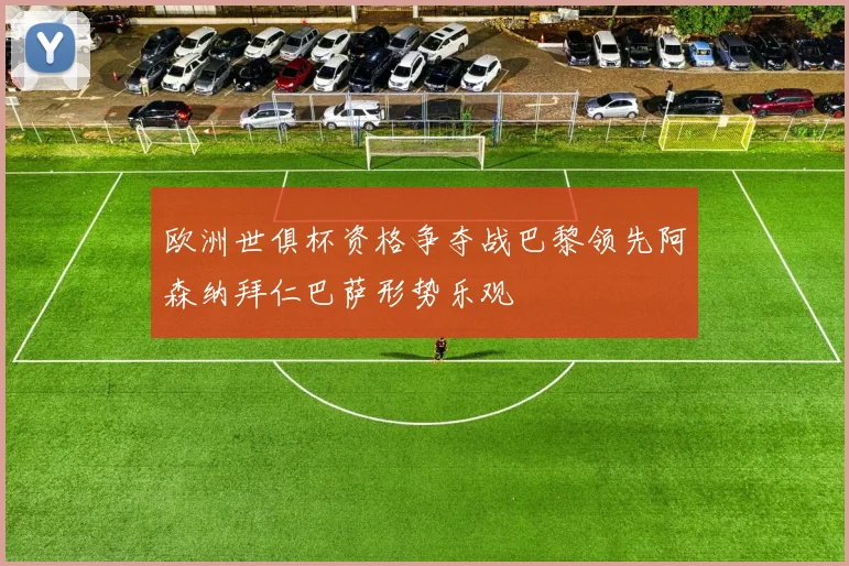 欧洲世俱杯资格争夺战巴黎领先阿森纳拜仁巴萨形势乐观