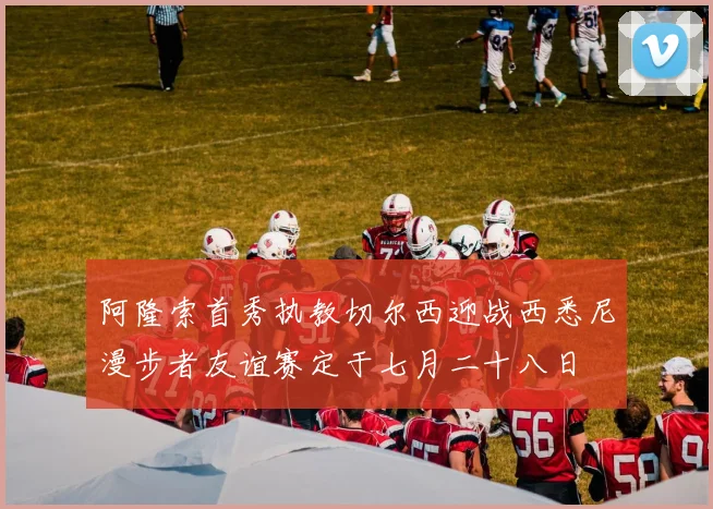 阿隆索首秀执教切尔西迎战西悉尼漫步者友谊赛定于七月二十八日