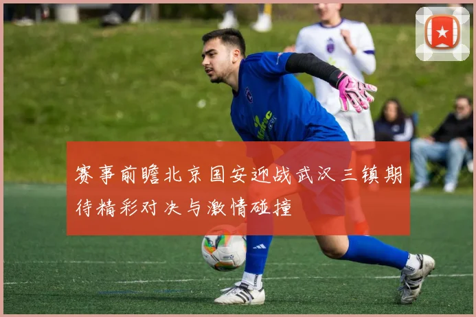 赛事前瞻北京国安迎战武汉三镇期待精彩对决与激情碰撞