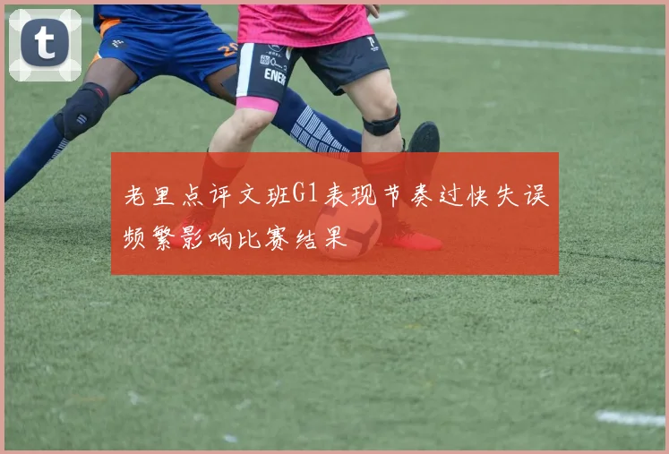 老里点评文班G1表现节奏过快失误频繁影响比赛结果