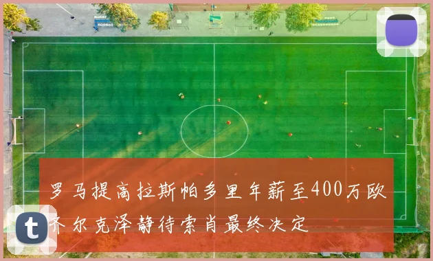 罗马提高拉斯帕多里年薪至400万欧齐尔克泽静待索肖最终决定